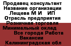 Продавец-консультант › Название организации ­ Лещева М.И., ИП › Отрасль предприятия ­ Розничная торговля › Минимальный оклад ­ 15 000 - Все города Работа » Вакансии   . Калининградская обл.,Светловский городской округ 